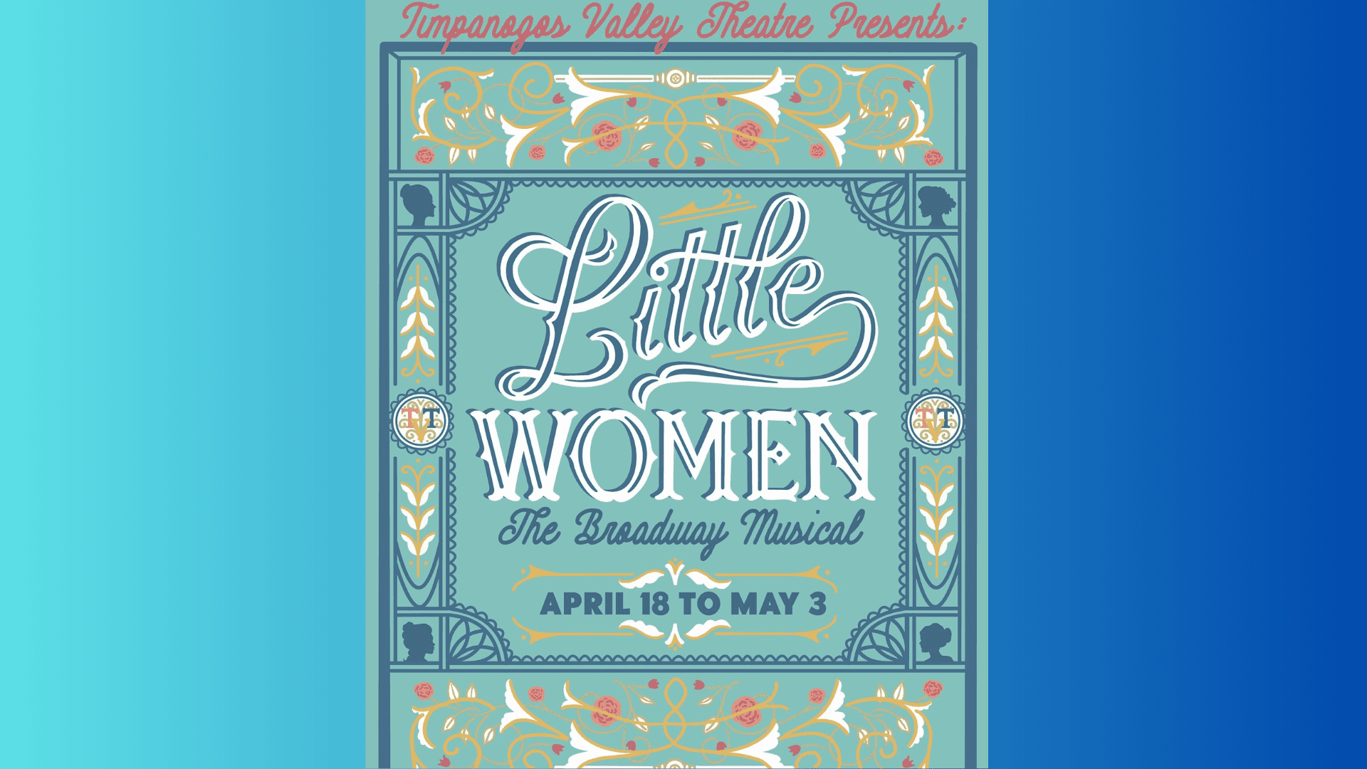 A decorative poster for Little Women: The Broadway Musical presented by Timpanogos Valley Theatre. The design is ornate with a vintage, Victorian-inspired border in teal, gold, white, and coral tones. At the top, the text reads in red script: "Timpanogos Valley Theatre Presents:" Centered in the middle, the title is written in large, elegant white and gold script and serif fonts: “Little Women” followed underneath by: “The Broadway Musical” in blue script font. At the bottom center, a blue and white banner states the performance dates: “April 18 to May 3.” The borders feature floral patterns, silhouette cameos of women, and classical motifs resembling wallpaper or a book cover. The overall tone is nostalgic and refined, evoking the historical setting of Little Women.